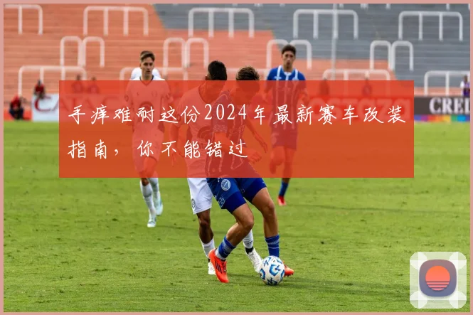 手痒难耐这份2024年最新赛车改装指南，你不能错过