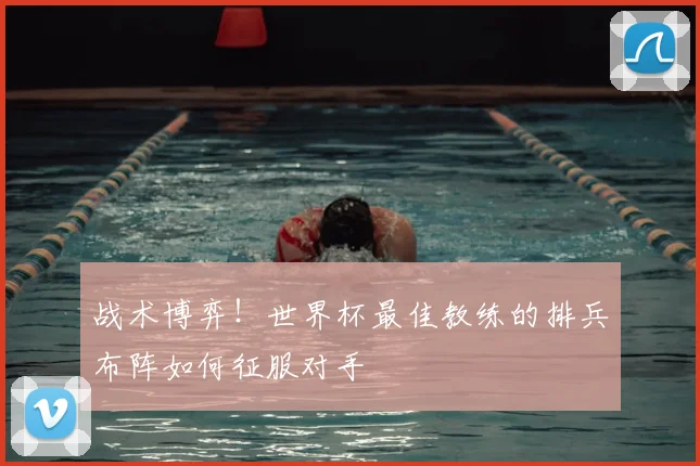 战术博弈！世界杯最佳教练的排兵布阵如何征服对手
