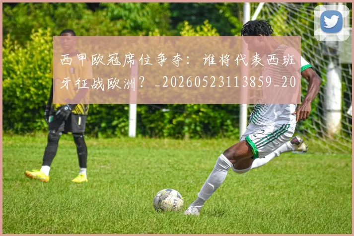 西甲欧冠席位争夺：谁将代表西班牙征战欧洲？_20260523113859_20260610170214