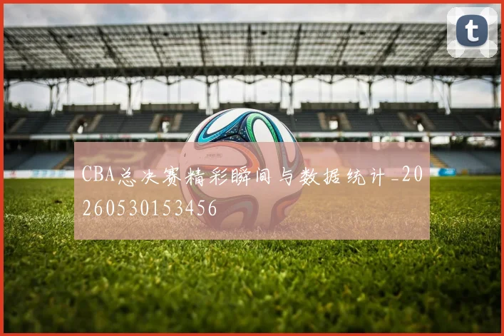 CBA总决赛精彩瞬间与数据统计_20260530153456