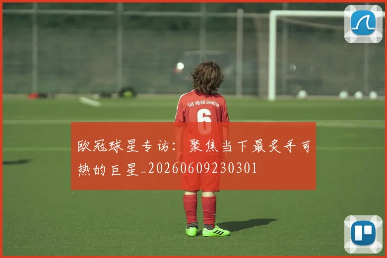 欧冠球星专访：聚焦当下最炙手可热的巨星_20260609230301