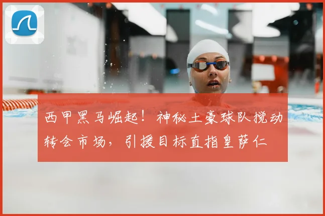 西甲黑马崛起！神秘土豪球队搅动转会市场，引援目标直指皇萨仁