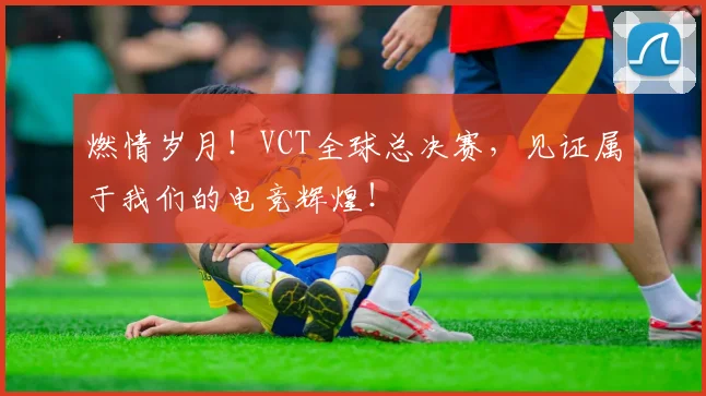 燃情岁月！VCT全球总决赛，见证属于我们的电竞辉煌！