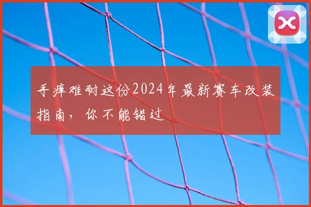 手痒难耐这份2024年最新赛车改装指南，你不能错过