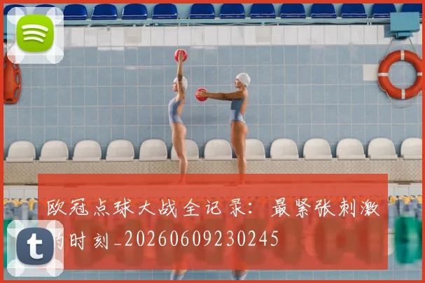 欧冠点球大战全记录：最紧张刺激的时刻_20260609230245